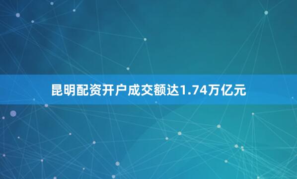 昆明配资开户成交额达1.74万亿元