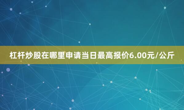 杠杆炒股在哪里申请当日最高报价6.00元/公斤