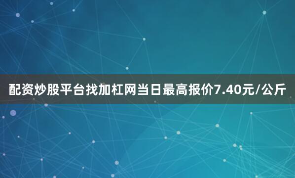 配资炒股平台找加杠网当日最高报价7.40元/公斤
